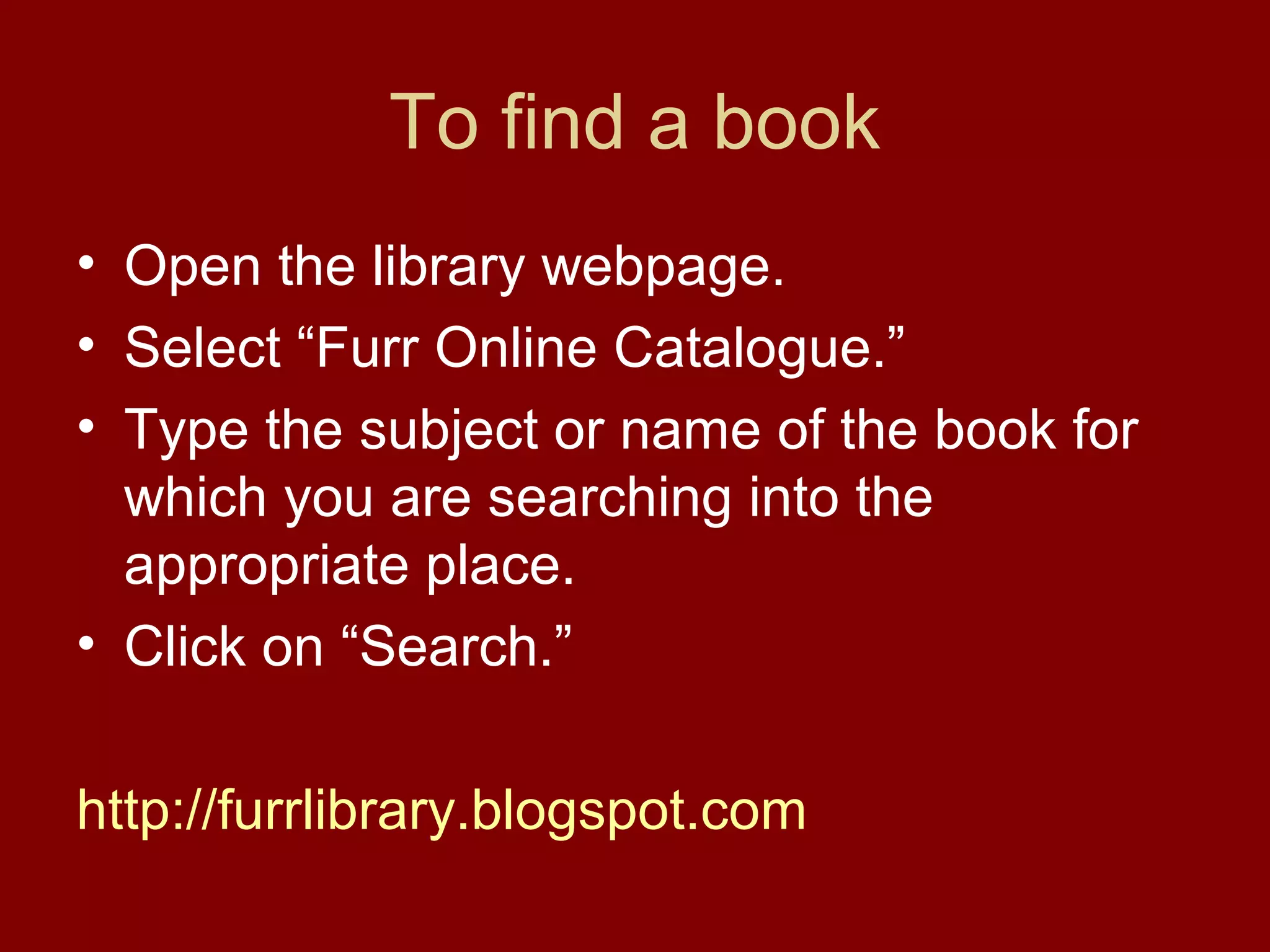 To find a book
• Open the library webpage.
• Select “Furr Online Catalogue.”
• Type the subject or name of the book for
  which you are searching into the
  appropriate place.
• Click on “Search.”

http://furrlibrary.blogspot.com
 