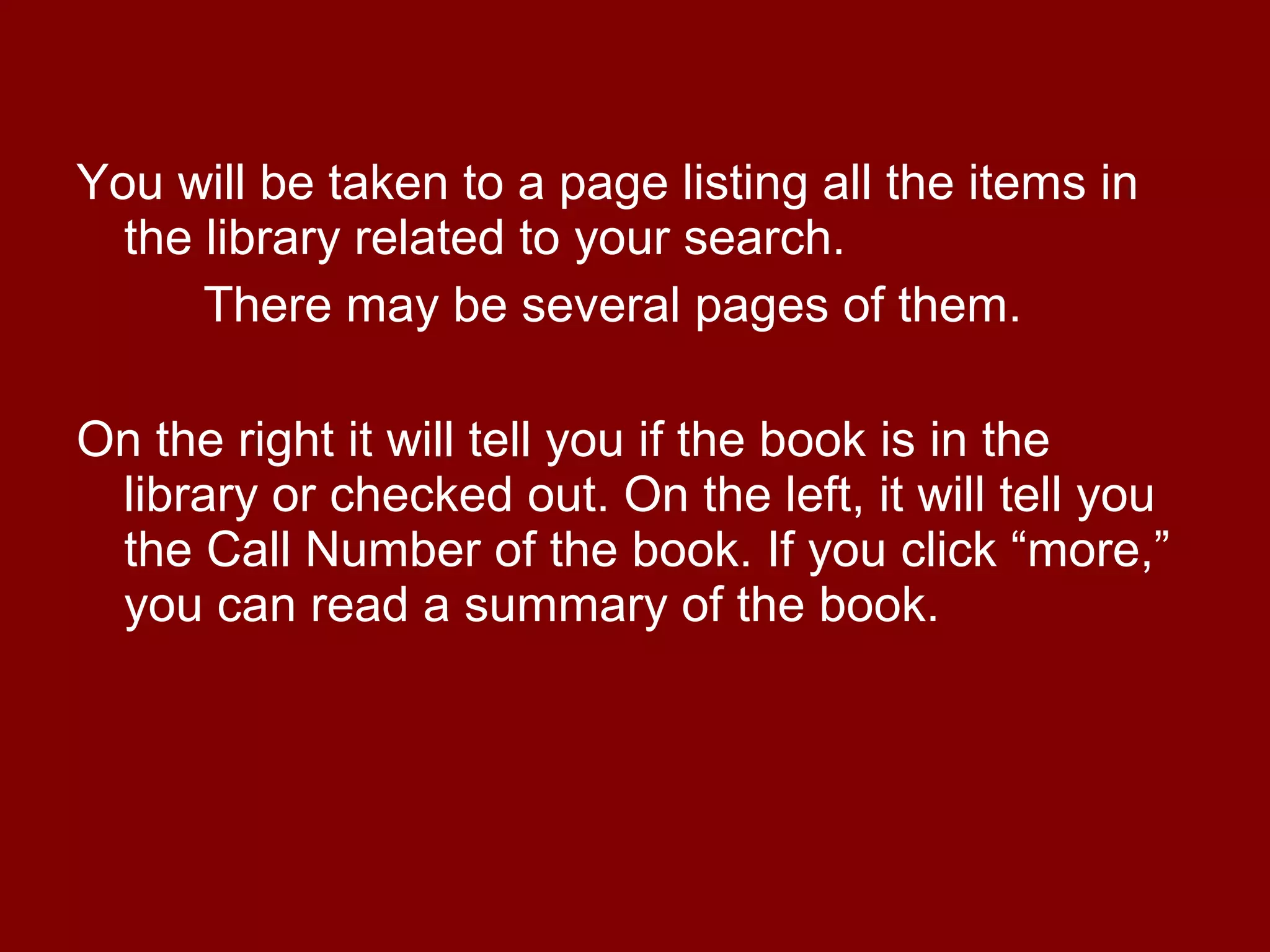 You will be taken to a page listing all the items in
  the library related to your search.
      There may be several pages of them.

On the right it will tell you if the book is in the
 library or checked out. On the left, it will tell you
 the Call Number of the book. If you click “more,”
 you can read a summary of the book.
 