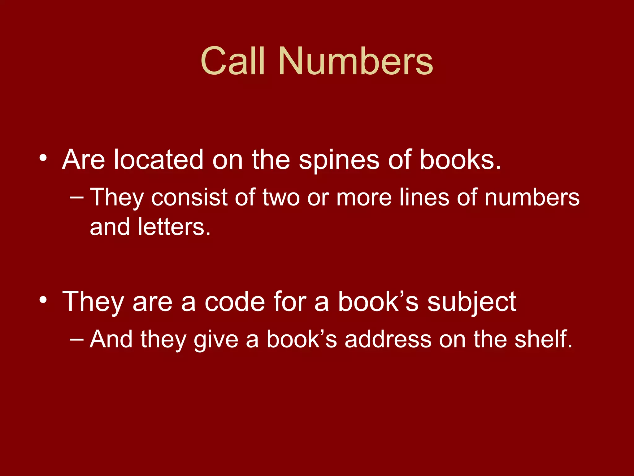 Call Numbers

• Are located on the spines of books.
  – They consist of two or more lines of numbers
    and letters.


• They are a code for a book’s subject
  – And they give a book’s address on the shelf.
 