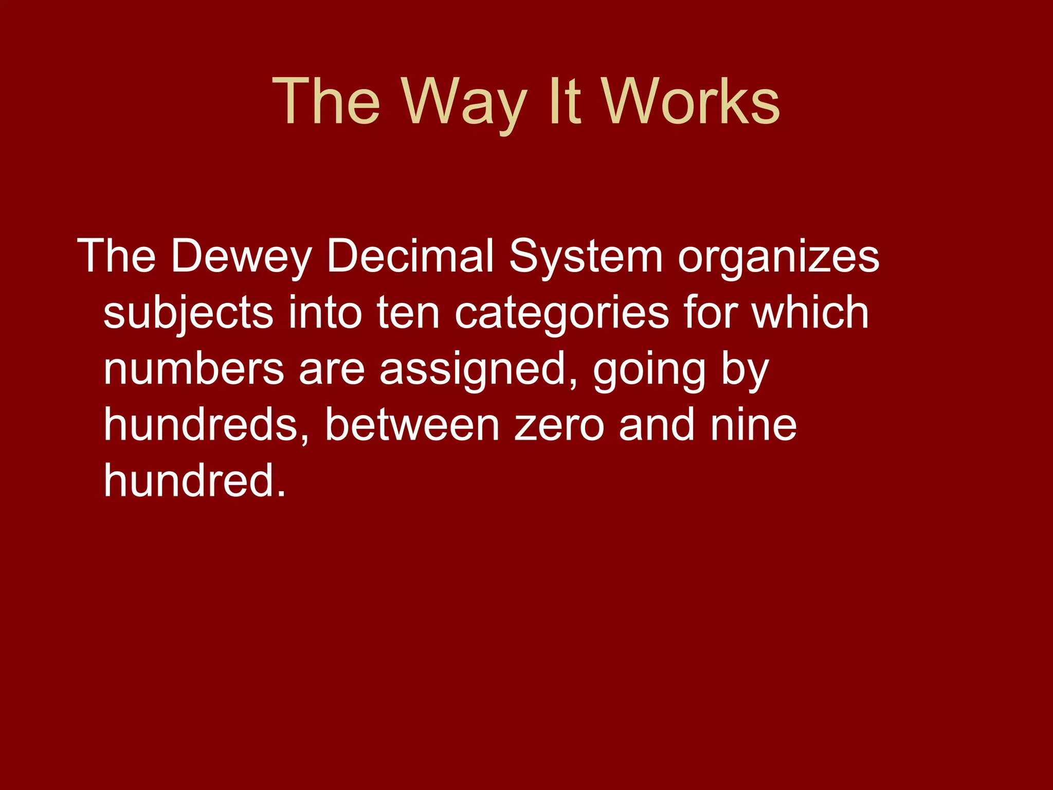The Way It Works

The Dewey Decimal System organizes
 subjects into ten categories for which
 numbers are assigned, going by
 hundreds, between zero and nine
 hundred.
 