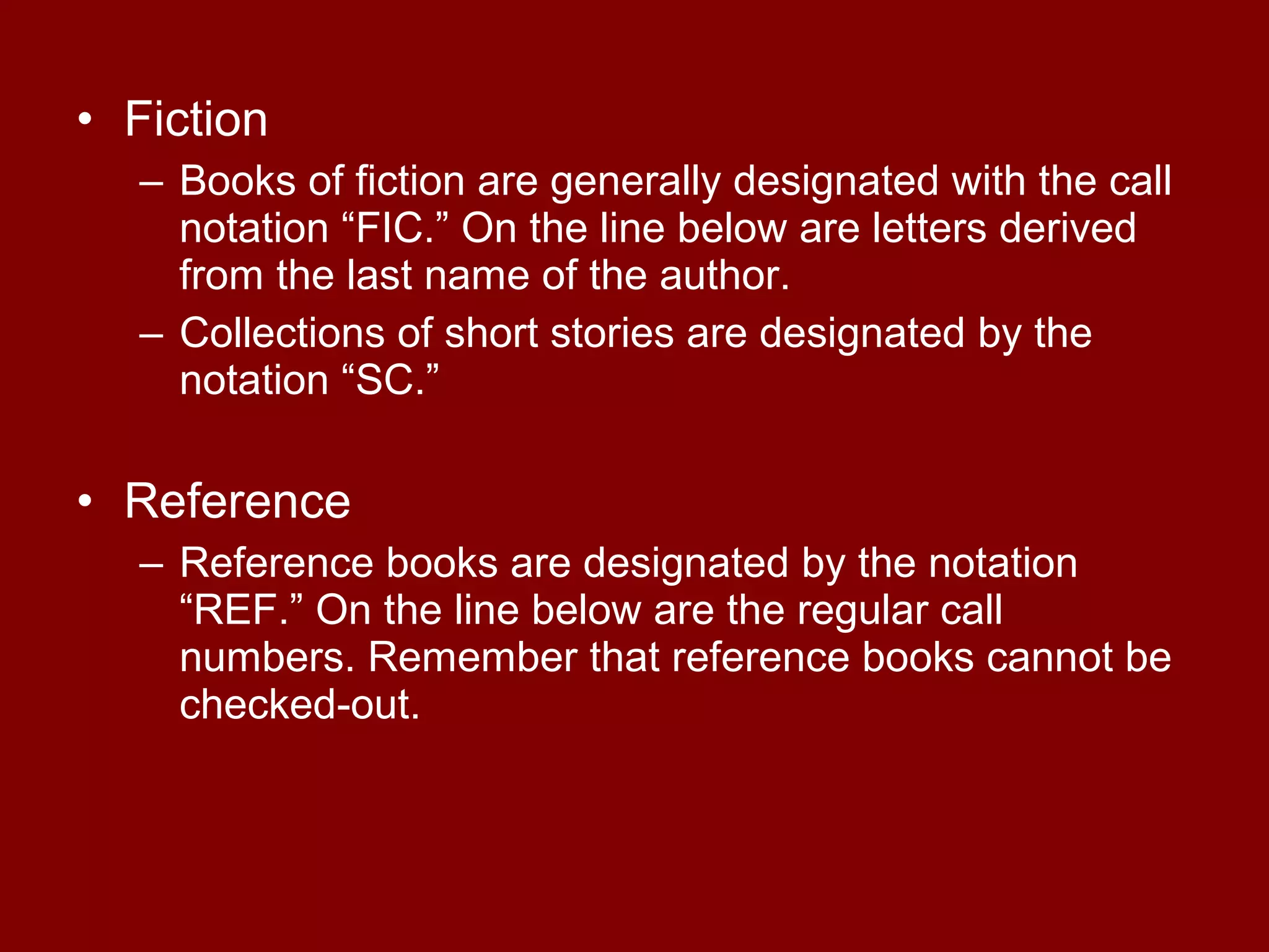 • Fiction
  – Books of fiction are generally designated with the call
    notation “FIC.” On the line below are letters derived
    from the last name of the author.
  – Collections of short stories are designated by the
    notation “SC.”

• Reference
  – Reference books are designated by the notation
    “REF.” On the line below are the regular call
    numbers. Remember that reference books cannot be
    checked-out.
 