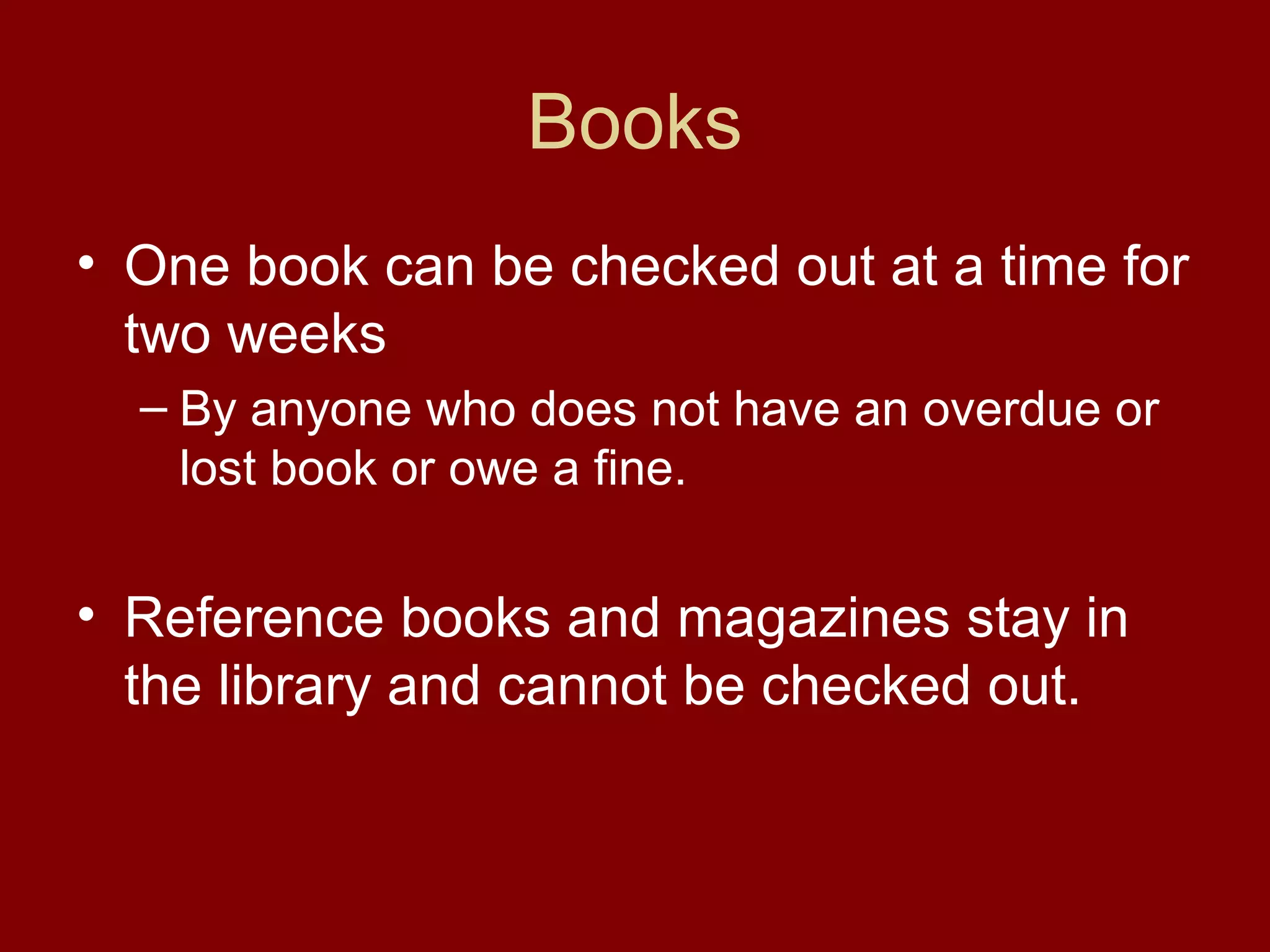 Books
• One book can be checked out at a time for
  two weeks
  – By anyone who does not have an overdue or
    lost book or owe a fine.


• Reference books and magazines stay in
  the library and cannot be checked out.
 