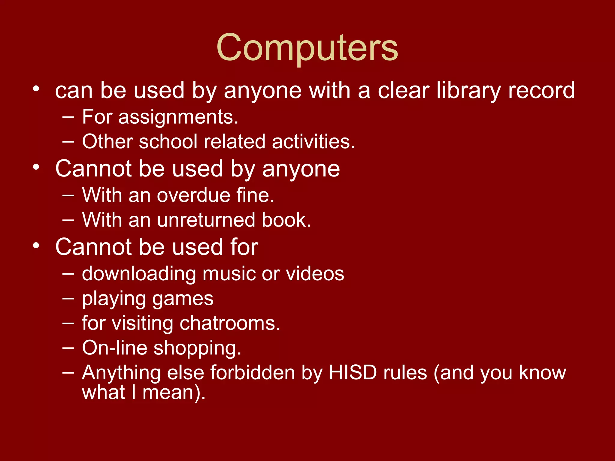 Computers
• can be used by anyone with a clear library record
  – For assignments.
  – Other school related activities.
• Cannot be used by anyone
  – With an overdue fine.
  – With an unreturned book.
• Cannot be used for
  –   downloading music or videos
  –   playing games
  –   for visiting chatrooms.
  –   On-line shopping.
  –   Anything else forbidden by HISD rules (and you know
      what I mean).
 