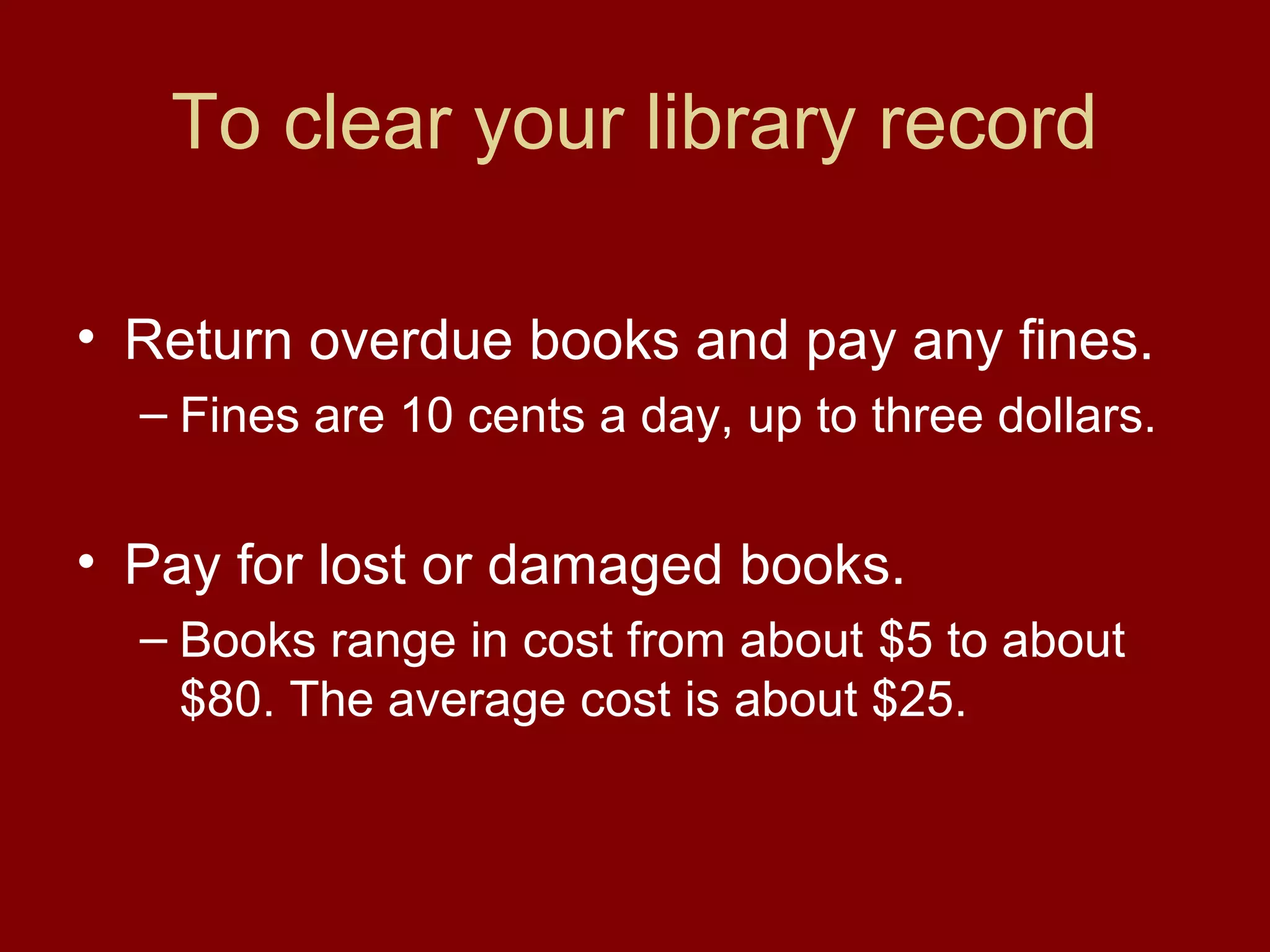 To clear your library record

• Return overdue books and pay any fines.
  – Fines are 10 cents a day, up to three dollars.


• Pay for lost or damaged books.
  – Books range in cost from about $5 to about
    $80. The average cost is about $25.
 