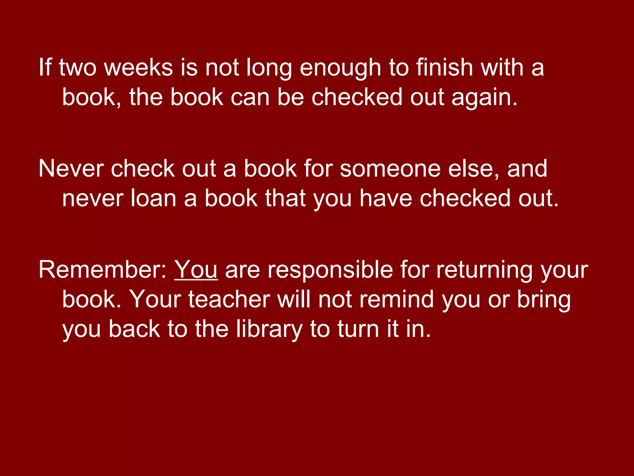 If two weeks is not long enough to finish with a
   book, the book can be checked out again.

Never check out a book for someone else, and
 never loan a book that you have checked out.

Remember: You are responsible for returning your
 book. Your teacher will not remind you or bring
 you back to the library to turn it in.
 