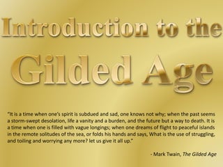 “It is a time when one’s spirit is subdued and sad, one knows not why; when the past seems
a storm-swept desolation, life a vanity and a burden, and the future but a way to death. It is
a time when one is filled with vague longings; when one dreams of flight to peaceful islands
in the remote solitudes of the sea, or folds his hands and says, What is the use of struggling,
and toiling and worrying any more? let us give it all up.”
- Mark Twain, The Gilded Age
 