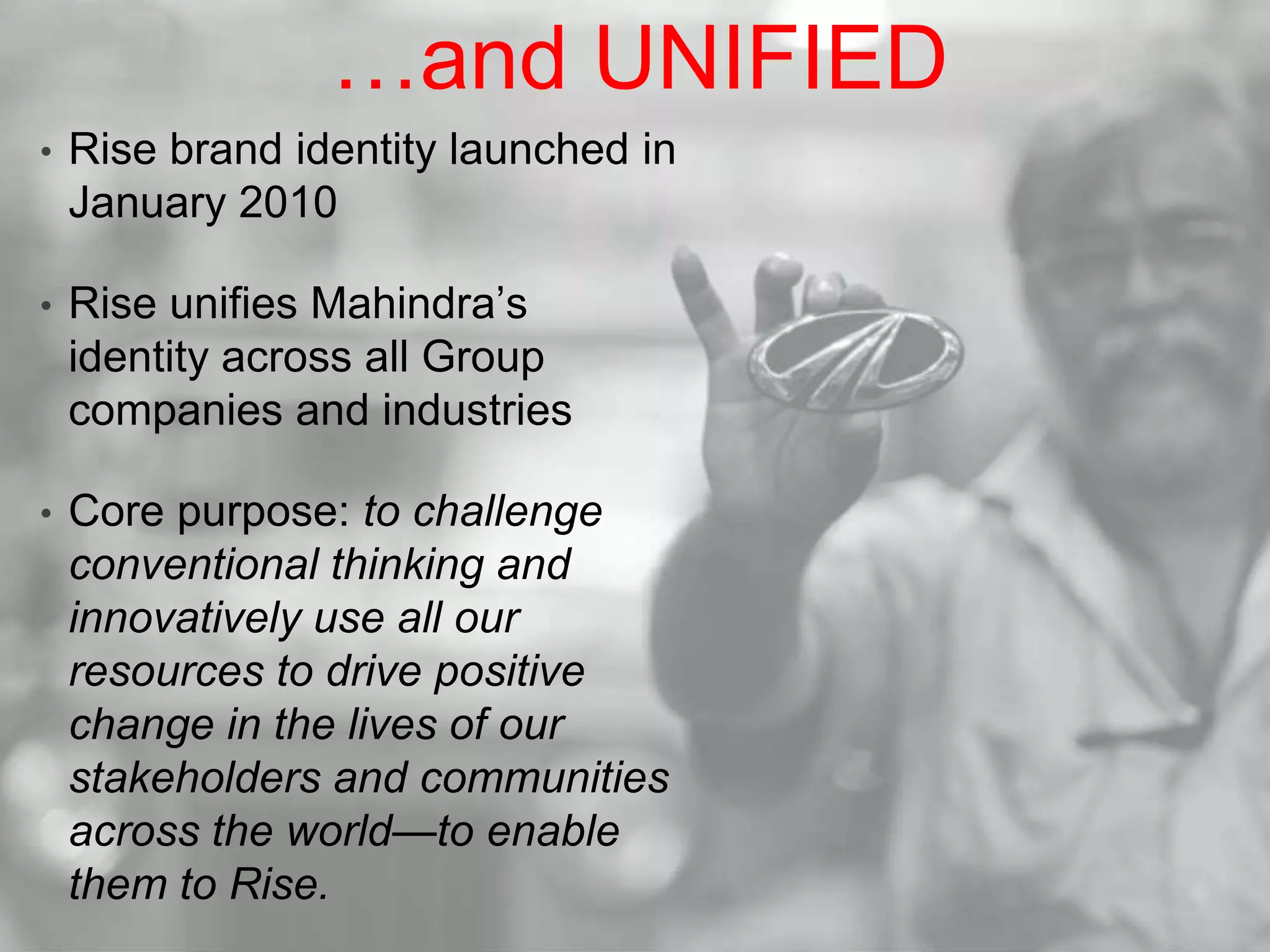…and UNIFIEDRise brand identity launched in January 2010Rise unifies Mahindra’s identity across all Group companies and industriesCore purpose: to challenge conventional thinking and innovatively use all our resources to drive positive change in the lives of our stakeholders and communities across the world—to enable them to Rise.