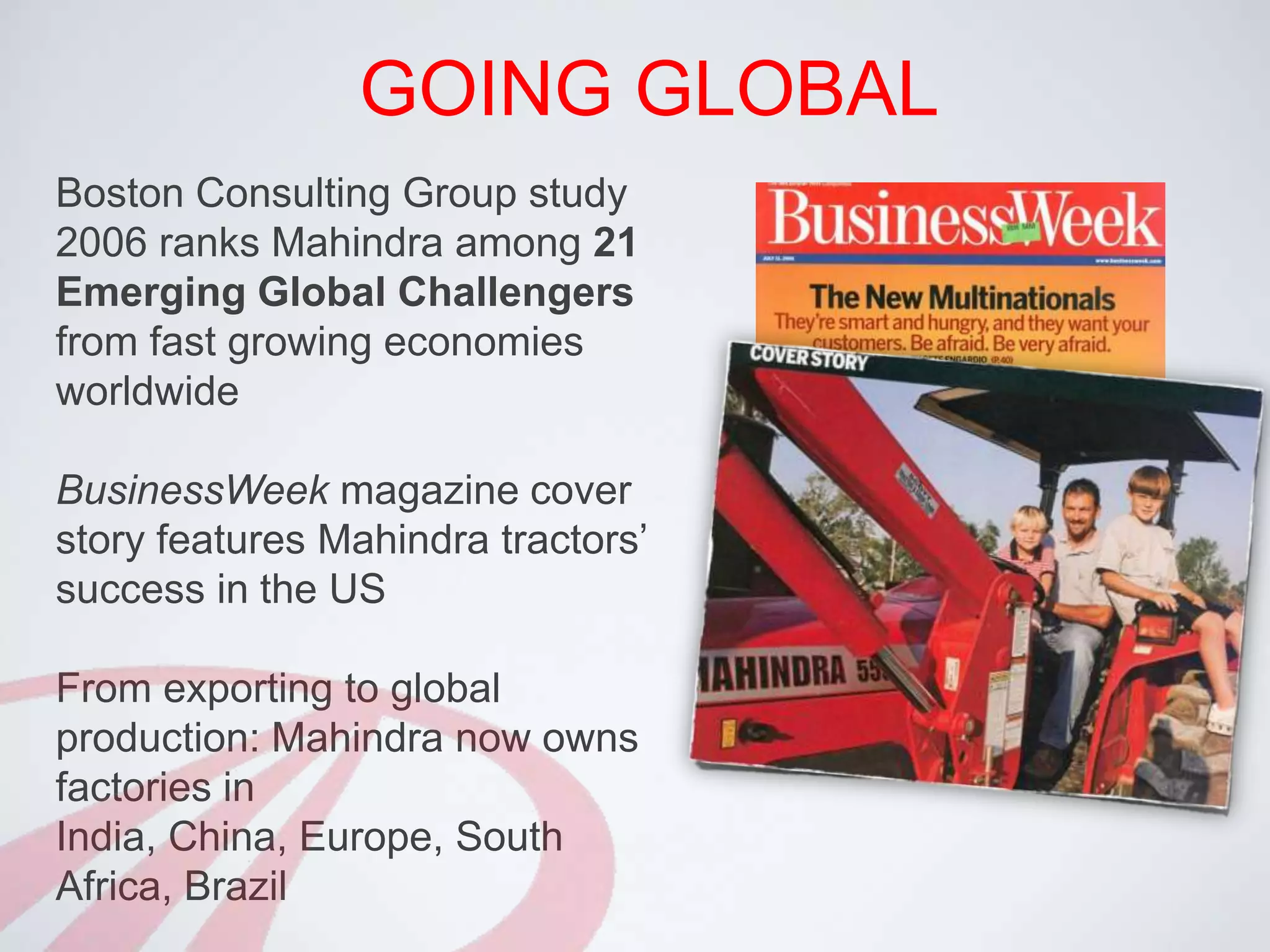 GOING GLOBALBoston Consulting Group study 2006 ranks Mahindra among 21 Emerging Global Challengers from fast growing economies worldwideBusinessWeek magazine cover story features Mahindra tractors’ success in the USFrom exporting to global production: Mahindra now owns factories in India, China, Europe, South Africa, Brazil