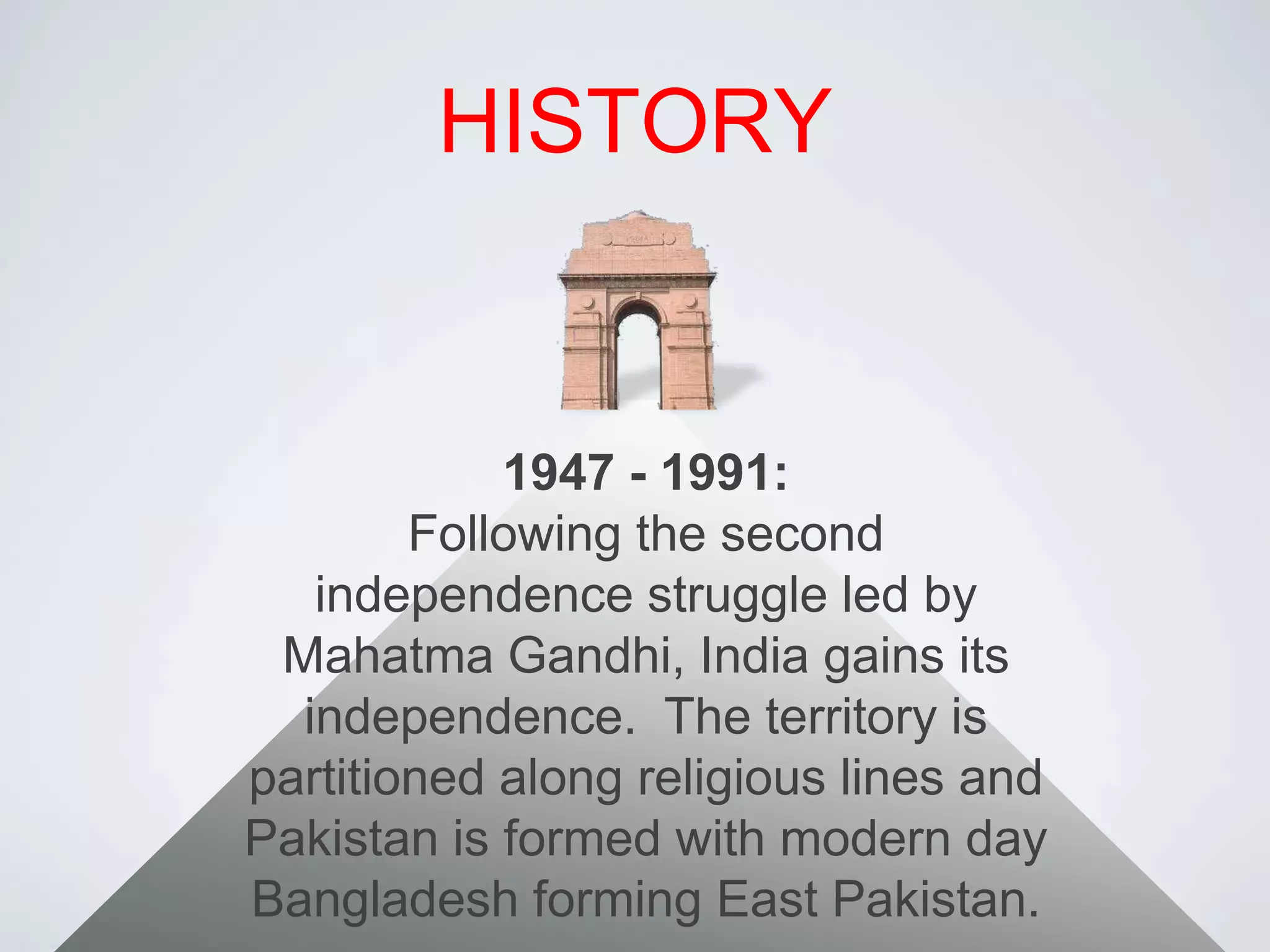 HISTORY1947 - 1991:Following the second independence struggle led by Mahatma Gandhi, India gains its independence.  The territory is partitioned along religious lines and Pakistan is formed with modern day Bangladesh forming East Pakistan.