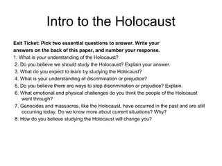 Intro to the Holocaust
Exit Ticket: Pick two essential questions to answer. Write your
answers on the back of this paper, and number your response.
1. What is your understanding of the Holocaust?
2. Do you believe we should study the Holocaust? Explain your answer.
3. What do you expect to learn by studying the Holocaust?
4. What is your understanding of discrimination or prejudice?
5. Do you believe there are ways to stop discrimination or prejudice? Explain.
6. What emotional and physical challenges do you think the people of the Holocaust
went through?
7. Genocides and massacres, like the Holocaust, have occurred in the past and are still
occurring today. Do we know more about current situations? Why?
8. How do you believe studying the Holocaust will change you?
 