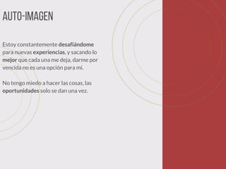 Auto-imagen
Estoy constantemente desafiándome
para nuevas experiencias, y sacando lo
mejor que cada una me deja, darme por
vencida no es una opción para mí.
No tengo miedo a hacer las cosas, las
oportunidades solo se dan una vez. 
 