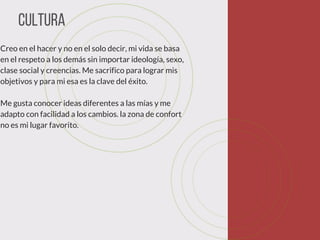 Cultura
Creo en el hacer y no en el solo decir, mi vida se basa
en el respeto a los demás sin importar ideología, sexo,
clase social y creencias. Me sacrifico para lograr mis
objetivos y para mi esa es la clave del éxito.  
Me gusta conocer ideas diferentes a las mías y me
adapto con facilidad a los cambios. la zona de confort
no es mi lugar favorito. 
 