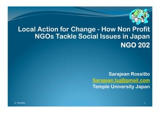 Local Action for Change - How Non Profit
       NGOs Tackle Social Issues in Japan
                                  NGO 202



                               Sarajean Rossitto
                         Sarajean.tuj@gmail.com
                         Temple University Japan


S. Rossitto                                  1
 