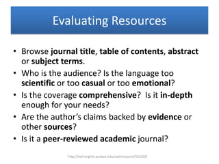 Evaluating Resources
• Browse journal title, table of contents, abstract
or subject terms.
• Who is the audience? Is the language too
scientific or too casual or too emotional?
• Is the coverage comprehensive? Is it in-depth
enough for your needs?
• Are the author’s claims backed by evidence or
other sources?
• Is it a peer-reviewed academic journal?
http://owl.english.purdue.edu/owl/resource/553/03/
 