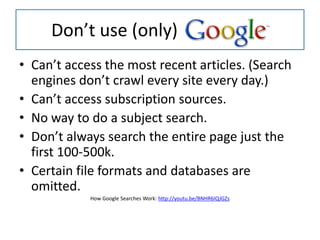 Don’t use (only)
• Can’t access the most recent articles. (Search
engines don’t crawl every site every day.)
• Can’t access subscription sources.
• No way to do a subject search.
• Don’t always search the entire page just the
first 100-500k.
• Certain file formats and databases are
omitted.
How Google Searches Work: http://youtu.be/BNHR6IQJGZs
 