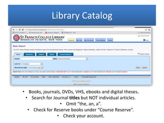Library Catalog
• Books, journals, DVDs, VHS, ebooks and digital theses.
• Search for Journal titles but NOT individual articles.
• Omit “the, an, a”.
• Check for Reserve books under “Course Reserve”.
• Check your account.
 