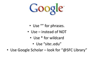 • Use “” for phrases.
• Use – instead of NOT
• Use * for wildcard
• Use “site:.edu”
• Use Google Scholar – look for “@SFC Library”
 
