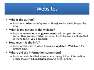 Websites
• Who is the author?
– Look for credentials (degrees or titles), contact info, biography
info.
• What is the nature of the website?
– Look for educational or government (.edu or .gov domain)
rather than commercial or personal. Avoid bias or a website that
is trying to sell you a product.
• How recent is the info?
– Look for the date of when it was last updated. Watch out for
broken links.
• Where did the information come from?
– Look for websites that show where they got their information
either through bibliographies (works cited) or links.
 