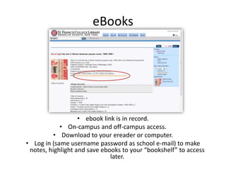 eBooks
• ebook link is in record.
• On-campus and off-campus access.
• Download to your ereader or computer.
• Log in (same username password as school e-mail) to make
notes, highlight and save ebooks to your “bookshelf” to access
later.
 