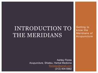 INTRODUCTION TO                              Getting to
                                             know the

THE MERIDIANS
                                             Meridians of
                                             Acupuncture




                             Ashley Flores
    Acupuncture, Shiatsu, Herbal Medicine
                     floreslac@gmail.com
                           (312) 404-5882
 