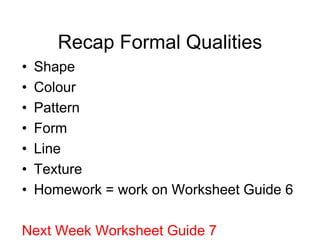 Recap Formal Qualities
•   Shape
•   Colour
•   Pattern
•   Form
•   Line
•   Texture
•   Homework = work on Worksheet Guide 6

Next Week Worksheet Guide 7
 
