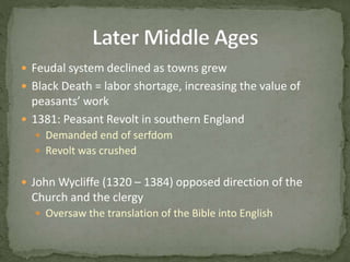  Feudal system declined as towns grew
 Black Death = labor shortage, increasing the value of
peasants’ work
 1381: Peasant Revolt in southern England
 Demanded end of serfdom
 Revolt was crushed
 John Wycliffe (1320 – 1384) opposed direction of the
Church and the clergy
 Oversaw the translation of the Bible into English
 
