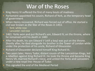  King Henry VI suffered the first of many bouts of madness
 Parliament appointed his cousin, Richard of York, as the temporary head
of government
 When Henry recovered, Richard was forced out of office. He started a
civil war known as the War of the Roses in 1453.
 York: white rose
 Lancaster: red rose
 1461: Yorks won and put Richard’s son, Edward IV, on the throne, where
he remained until his death in 1483
 After his death, his son Edward V (still a boy) was put on the throne.
Shortly after, he died alongside his brother in the Tower of London while
under the protection of his uncle, Richard of Gloucester.
 Richard of Gloucester declared himself King Richard III.
 Two years later, Henry Tudor, distant cousin of the Lancastrian Kings, led
a rebellion against King Richard III. He took the throne and became King
Henry VII, married Richard’s niece, and united the Yorks and Lancasters
under a new royal line: House of Tudor.
 This signaled the end of the Medieval Period
 