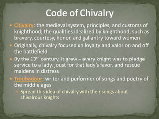  Chivalry: the medieval system, principles, and customs of
knighthood; the qualities idealized by knighthood, such as
bravery, courtesy, honor, and gallantry toward women
 Originally, chivalry focused on loyalty and valor on and off
the battlefield.
 By the 13th century, it grew – every knight was to pledge
service to a lady, joust for that lady’s favor, and rescue
maidens in distress
 Troubadour: writer and performer of songs and poetry of
the middle ages
 Spread this idea of chivalry with their songs about
chivalrous knights
 