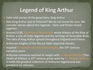  Celts told stories of the great hero, King Arthur
 Was King Arthur real or fictional? We do not know for sure. We
consider stories about him legends – facts and fiction mixed
together.
 Around 1136, Geoffrey of Monmouth wrote History of the King of
Britain, a mix of Celtic legends and the writings of Venerable Bede.
The idea of King Arthur spread throughout England and France.
 Arthurian Knights of the Round Table depicted chivalry.
 Inspired Sir Gawain and the Green Knight, the 14th century
narrative poem
 Arthurian romance reached its height with La Morte d’Arthur (The
Death of Arthur), a 15th century prose work by Sir Thomas Malory.
It holds the greatest collection of Arthurian legend and was
printed in 21 volumes.
 