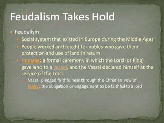  Feudalism
 Social system that existed in Europe during the Middle Ages
 People worked and fought for nobles who gave them
protection and use of land in return
 Homage: a formal ceremony in which the Lord (or King)
gave land to a Vassal, and the Vassal declared himself at the
service of the Lord
 Vassal pledged faithfulness through the Christian vow of
fealty: the obligation or engagement to be faithful to a lord
 