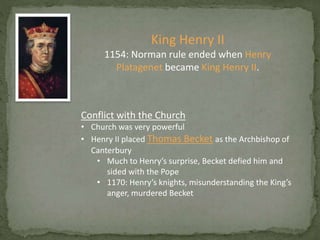 King Henry II
1154: Norman rule ended when Henry
Platagenet became King Henry II.
Conflict with the Church
• Church was very powerful
• Henry II placed Thomas Becket as the Archbishop of
Canterbury
• Much to Henry’s surprise, Becket defied him and
sided with the Pope
• 1170: Henry’s knights, misunderstanding the King’s
anger, murdered Becket
 