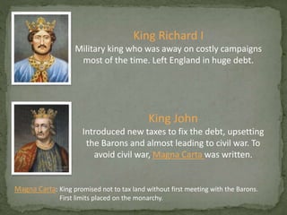 King Richard I
Military king who was away on costly campaigns
most of the time. Left England in huge debt.
King John
Introduced new taxes to fix the debt, upsetting
the Barons and almost leading to civil war. To
avoid civil war, Magna Carta was written.
Magna Carta: King promised not to tax land without first meeting with the Barons.
First limits placed on the monarchy.
 