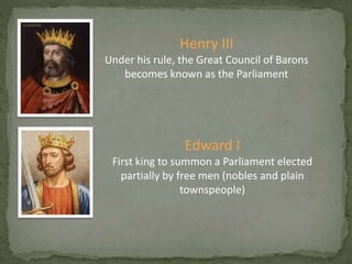 Henry III
Under his rule, the Great Council of Barons
becomes known as the Parliament
Edward I
First king to summon a Parliament elected
partially by free men (nobles and plain
townspeople)
 