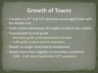  Crusades in 12th and 13th centuries encouraged trade with
the Middle East
 Trade centers developed, the largest of which was London
 Townspeople formed guilds
 Merchant guilds: promoted business in town
 Craft guilds: protect interest of workers
 Wealth no longer restricted to landowners
 People lived closer together in unsanitary conditions
 1348 – 1349: Black Death killed 1/3rd population
 