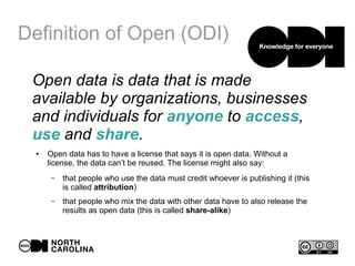 Definition of Open (ODI)
Open data is data that is made
available by organizations, businesses
and individuals for anyone to access,
use and share.
● Open data has to have a license that says it is open data. Without a
license, the data can’t be reused. The license might also say:
– that people who use the data must credit whoever is publishing it (this
is called attribution)
– that people who mix the data with other data have to also release the
results as open data (this is called share-alike)
 