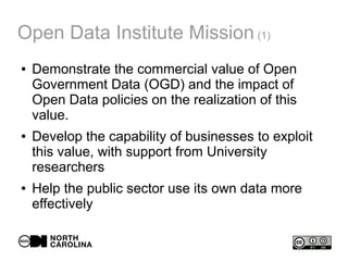 Open Data Institute Mission (1)
● Demonstrate the commercial value of Open
Government Data (OGD) and the impact of
Open Data policies on the realization of this
value.
● Develop the capability of businesses to exploit
this value, with support from University
researchers
● Help the public sector use its own data more
effectively
 