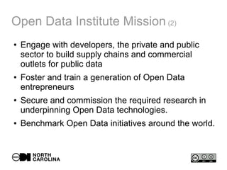 Open Data Institute Mission (2)
● Engage with developers, the private and public
sector to build supply chains and commercial
outlets for public data
● Foster and train a generation of Open Data
entrepreneurs
● Secure and commission the required research in
underpinning Open Data technologies.
● Benchmark Open Data initiatives around the world.
 