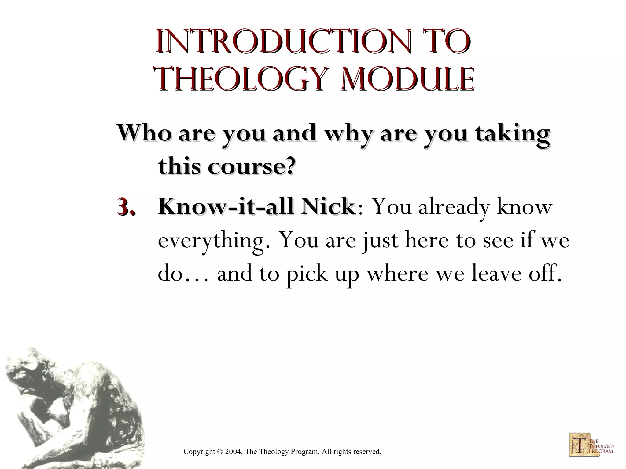 Introduction to
Theology module
Who are you and why are you taking
this course?
3. Know-it-all Nick: You already know
Nick
everything. You are just here to see if we
do… and to pick up where we leave off.

Copyright © 2004, The Theology Program. All rights reserved.

 