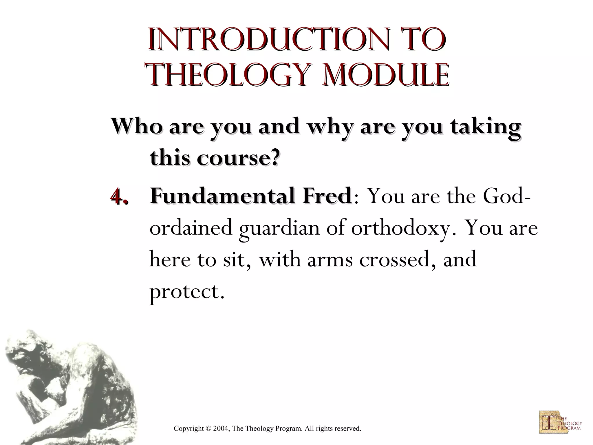 Introduction to
Theology module
Who are you and why are you taking
this course?
4. Fundamental Fred: You are the GodFred
ordained guardian of orthodoxy. You are
here to sit, with arms crossed, and
protect.

Copyright © 2004, The Theology Program. All rights reserved.

 