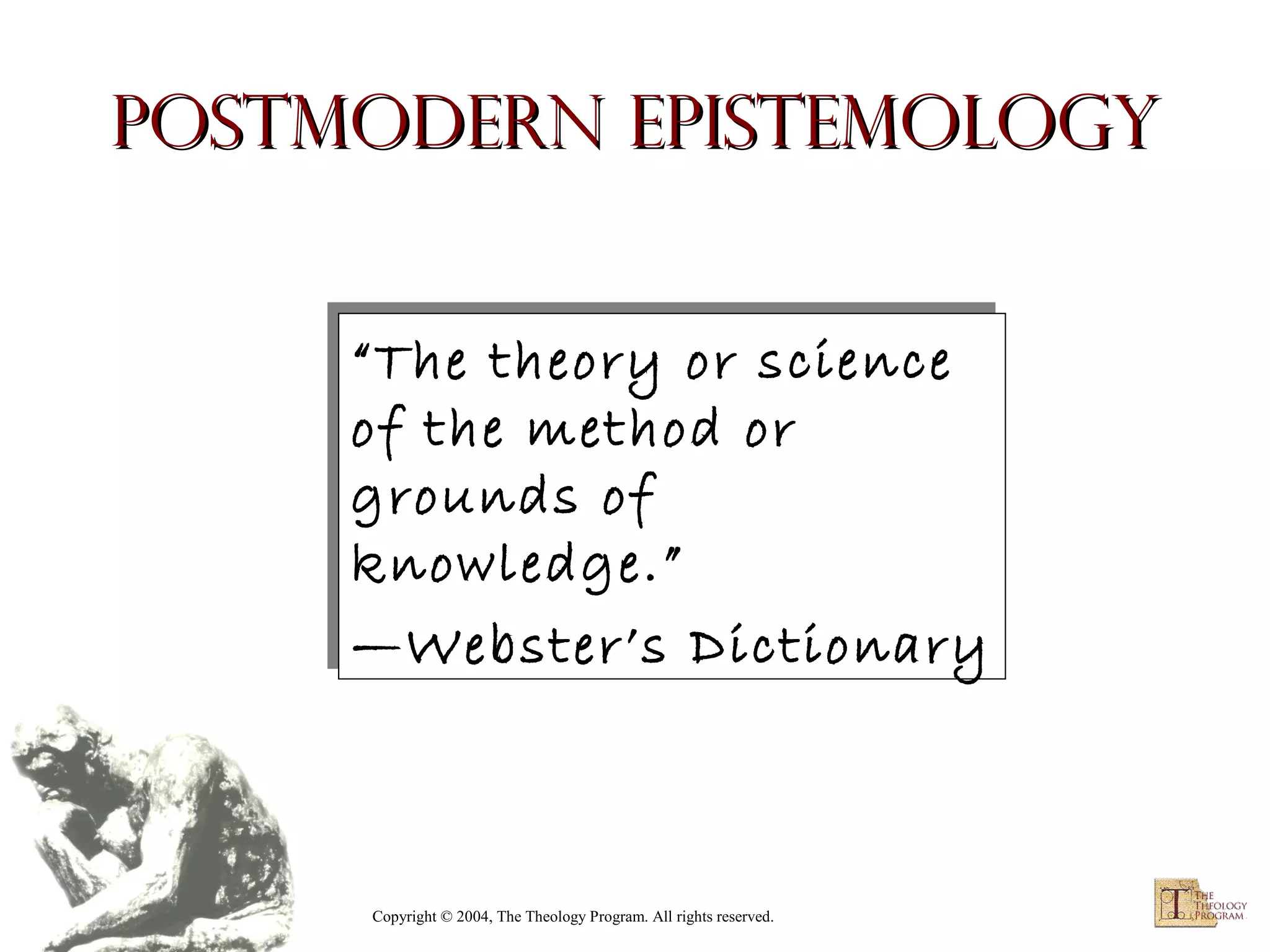 Postmodern Epistemology
“The theory or science
“The theory or science
of the method or
of the method or
grounds of
grounds of
knowledge.”
knowledge.”
—Webster’s Dictionary
—Webster’s Dictionary

Copyright © 2004, The Theology Program. All rights reserved.

 