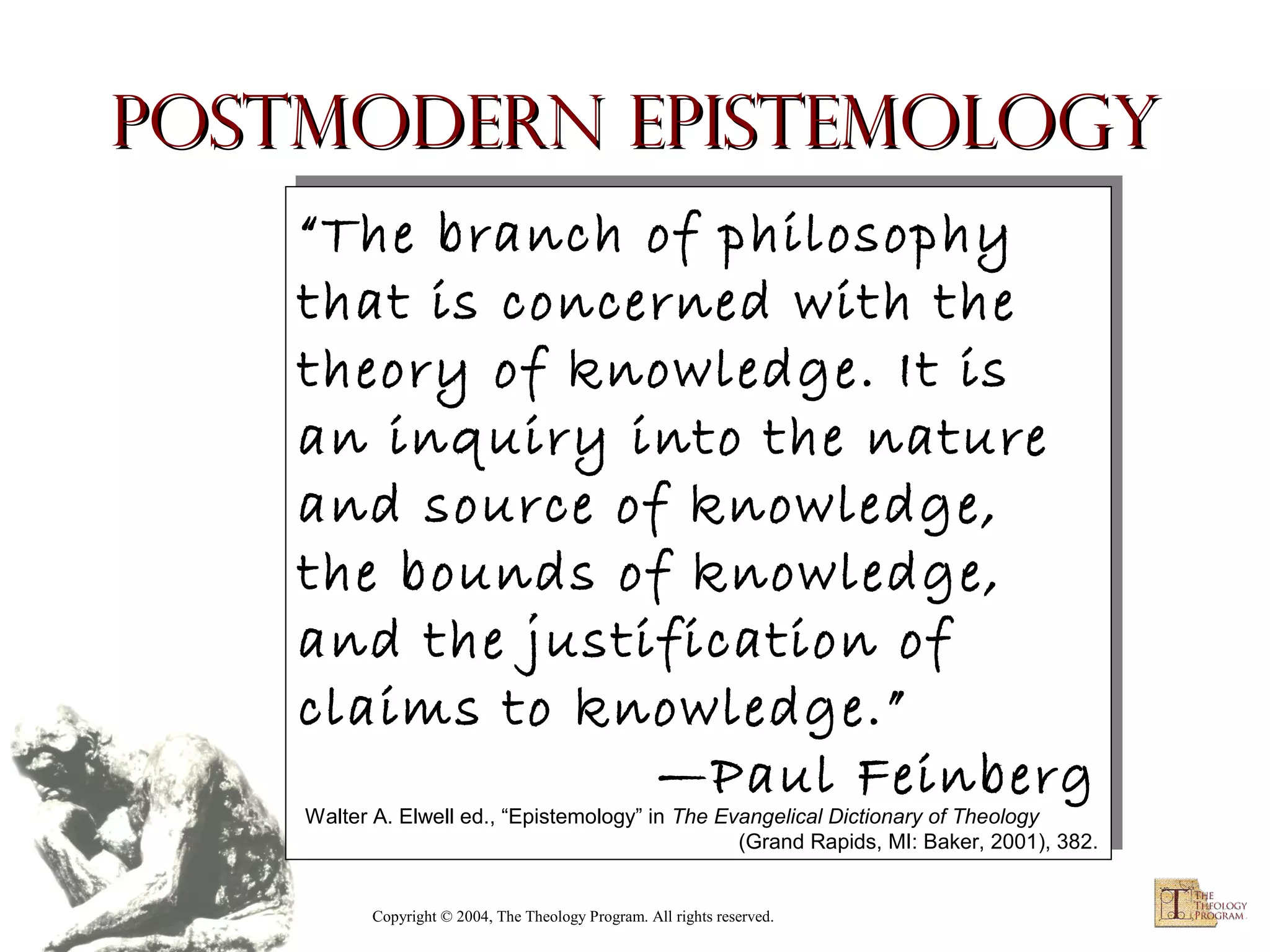 Postmodern Epistemology
“The branch of philosophy
“The branch of philosophy
that is concerned with the
that is concerned with the
theory of knowledge. It is
theory of knowledge. It is
an inquiry into the nature
an inquiry into the nature
and source of knowledge,
and source of knowledge,
the bounds of knowledge,
the bounds of knowledge,
and the justification of
and the justification of
claims to knowledge.”
claims to knowledge.”
—Paul Feinberg
—Paul Feinberg

Walter A. Elwell ed., “Epistemology” in The Evangelical Dictionary of Theology
Walter A. Elwell ed., “Epistemology” in The Evangelical Dictionary of Theology
(Grand Rapids, MI: Baker, 2001), 382.
(Grand Rapids, MI: Baker, 2001), 382.

Copyright © 2004, The Theology Program. All rights reserved.

 