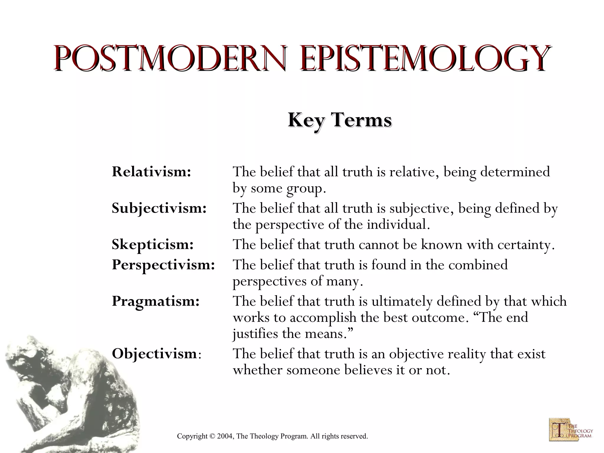 Postmodern Epistemology
Key Terms
Relativism:
Subjectivism:
Skepticism:
Perspectivism:
Pragmatism:
Objectivism:

The belief that all truth is relative, being determined
by some group.
The belief that all truth is subjective, being defined by
the perspective of the individual.
The belief that truth cannot be known with certainty.
The belief that truth is found in the combined
perspectives of many.
The belief that truth is ultimately defined by that which
works to accomplish the best outcome. “The end
justifies the means.”
The belief that truth is an objective reality that exist
whether someone believes it or not.

Copyright © 2004, The Theology Program. All rights reserved.

 