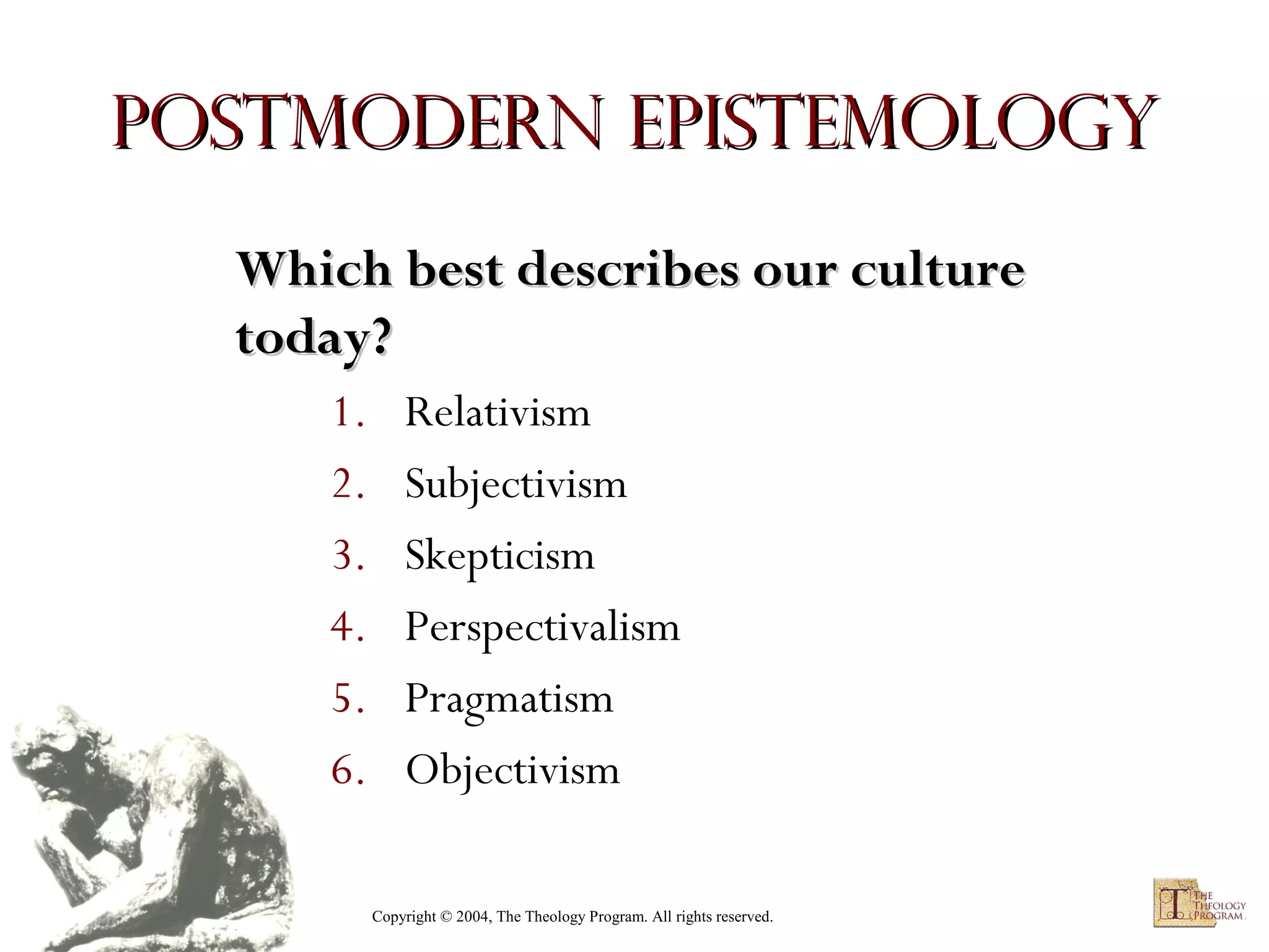 Postmodern Epistemology
Which best describes our culture
today?
1.
2.
3.
4.
5.
6.

Relativism
Subjectivism
Skepticism
Perspectivalism
Pragmatism
Objectivism
Copyright © 2004, The Theology Program. All rights reserved.

 