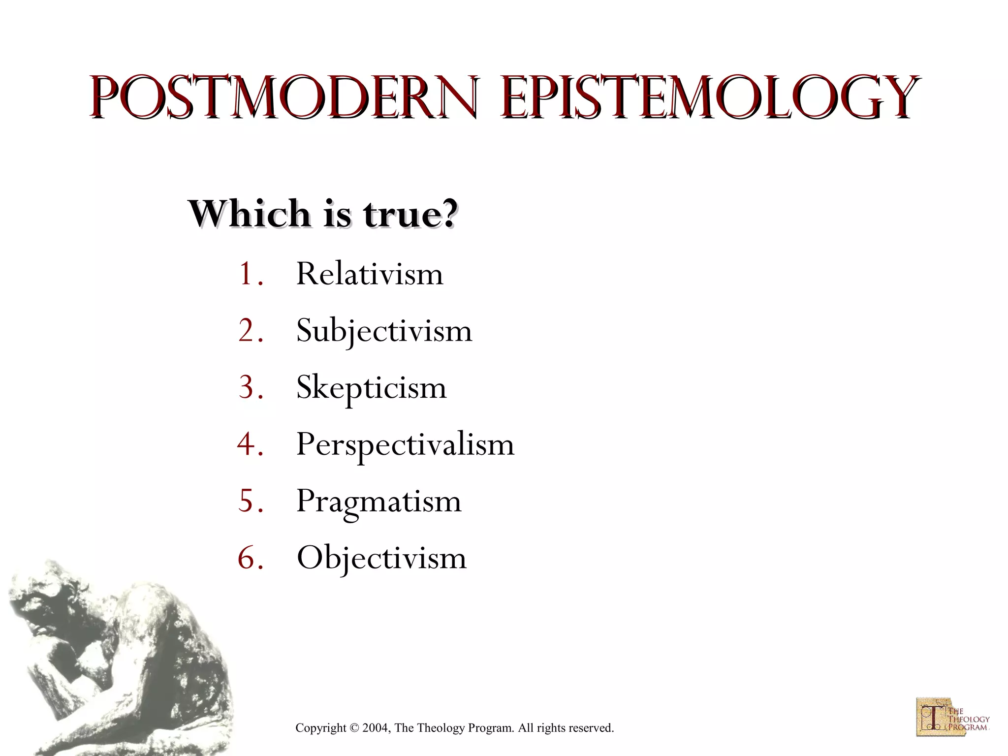 Postmodern Epistemology
Which is true?
1.
2.
3.
4.
5.
6.

Relativism
Subjectivism
Skepticism
Perspectivalism
Pragmatism
Objectivism

Copyright © 2004, The Theology Program. All rights reserved.

 