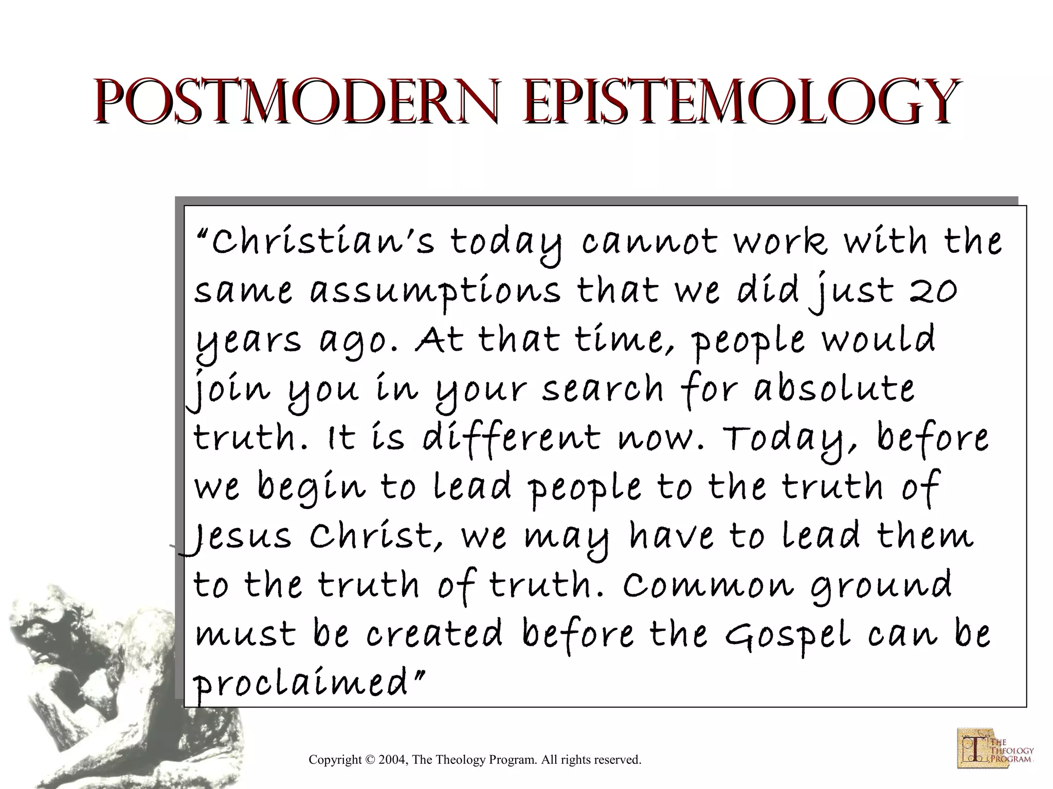 Postmodern Epistemology
“Christian’s today cannot work with the
“Christian’s today cannot work with the
same assumptions that we did just 20
same assumptions that we did just 20
years ago. At that time, people would
years ago. At that time, people would
join you in your search for absolute
join you in your search for absolute
truth. It is different now. Today, before
truth. It is different now. Today, before
we begin to lead people to the truth of
we begin to lead people to the truth of
Jesus Christ, we may have to lead them
Jesus Christ, we may have to lead them
to the truth of truth. Common ground
to the truth of truth. Common ground
must be created before the Gospel can be
must be created before the Gospel can be
proclaimed”
proclaimed”
Copyright © 2004, The Theology Program. All rights reserved.

 