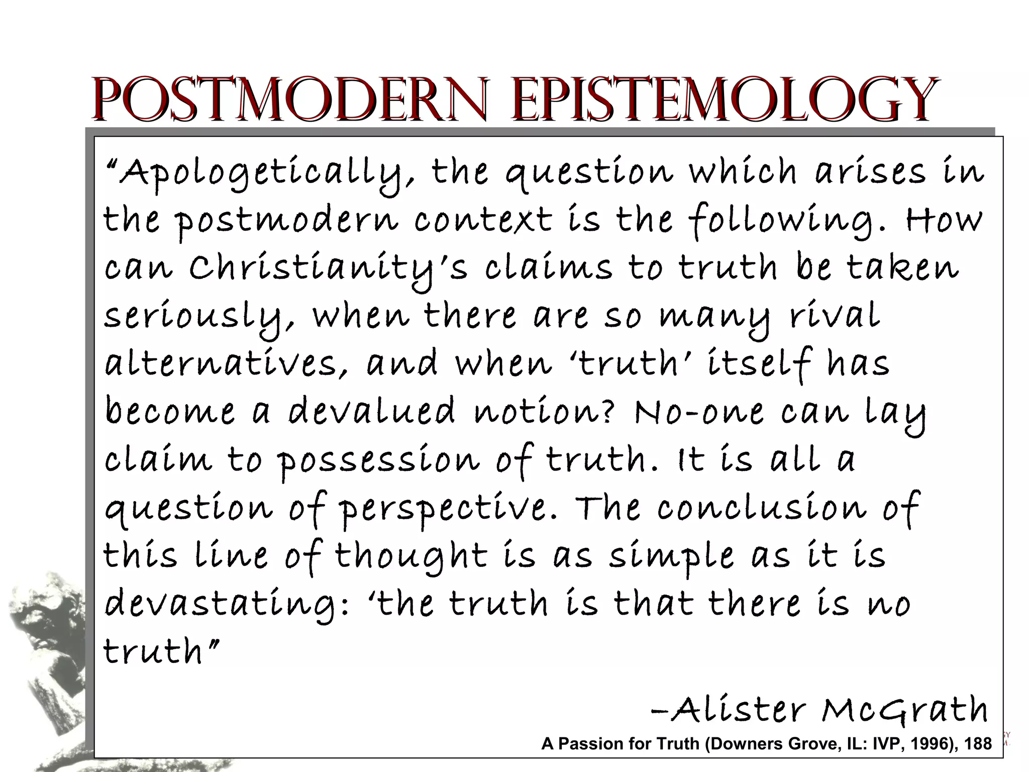 Postmodern Epistemology
“Apologetically, the question which arises in
“Apologetically, the question which arises in
the postmodern context is the following. How
the postmodern context is the following. How
can Christianity’s claims to truth be taken
can Christianity’s claims to truth be taken
seriously, when there are so many rival
seriously, when there are so many rival
alternatives, and when ‘truth’ itself has
alternatives, and when ‘truth’ itself has
become a devalued notion? No-one can lay
become a devalued notion? No-one can lay
claim to possession of truth. It is all a
claim to possession of truth. It is all a
question of perspective. The conclusion of
question of perspective. The conclusion of
this line of thought is as simple as it is
this line of thought is as simple as it is
devastating: ‘the truth is that there is no
devastating: ‘the truth is that there is no
truth”
truth”
–Alister McGrath
–Alister McGrath

A Passion for Truth (Downers Grove, IL: IVP, 1996), 188
Copyright © 2004, The Theology Program. All rights reserved. for Truth (Downers Grove, IL: IVP, 1996), 188
A Passion

 