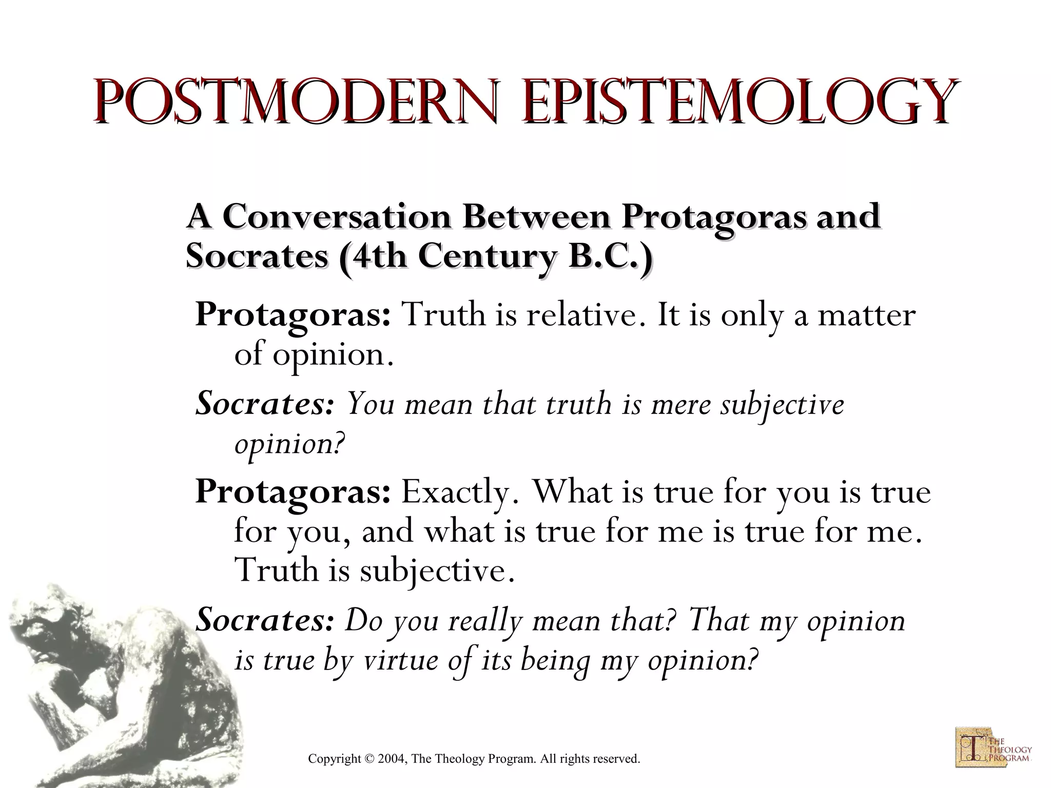 Postmodern Epistemology
A Conversation Between Protagoras and
Socrates (4th Century B.C.)
Protagoras: Truth is relative. It is only a matter
of opinion.
Socrates: You mean that truth is mere subjective
opinion?
Protagoras: Exactly. What is true for you is true
for you, and what is true for me is true for me.
Truth is subjective.
Socrates: Do you really mean that? That my opinion
is true by virtue of its being my opinion?
Copyright © 2004, The Theology Program. All rights reserved.

 