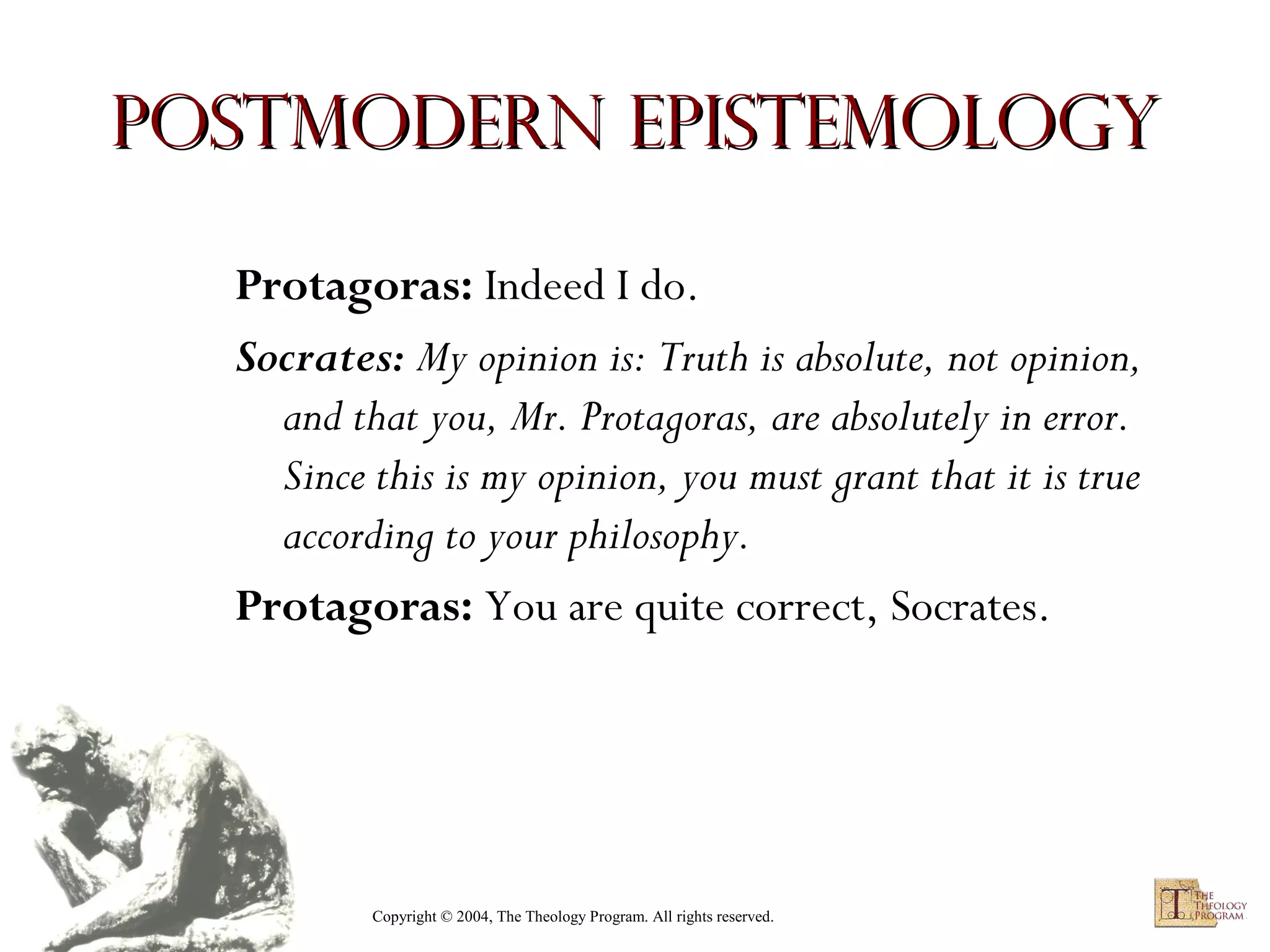Postmodern Epistemology
Protagoras: Indeed I do.
Socrates: My opinion is: Truth is absolute, not opinion,
and that you, Mr. Protagoras, are absolutely in error.
Since this is my opinion, you must grant that it is true
according to your philosophy.
Protagoras: You are quite correct, Socrates.

Copyright © 2004, The Theology Program. All rights reserved.

 