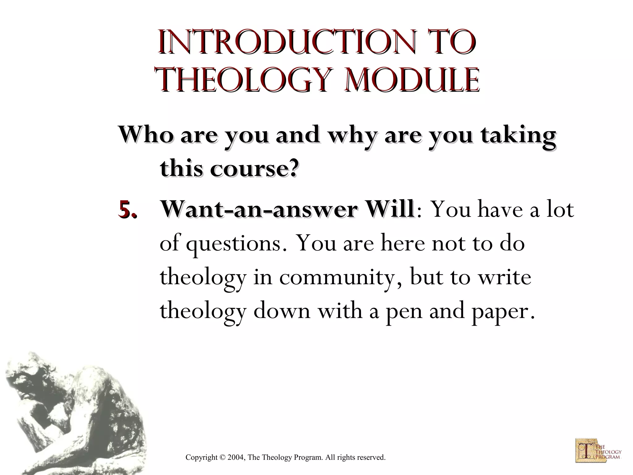 Introduction to
Theology module
Who are you and why are you taking
this course?
5. Want-an-answer Will: You have a lot
Will
of questions. You are here not to do
theology in community, but to write
theology down with a pen and paper.

Copyright © 2004, The Theology Program. All rights reserved.

 