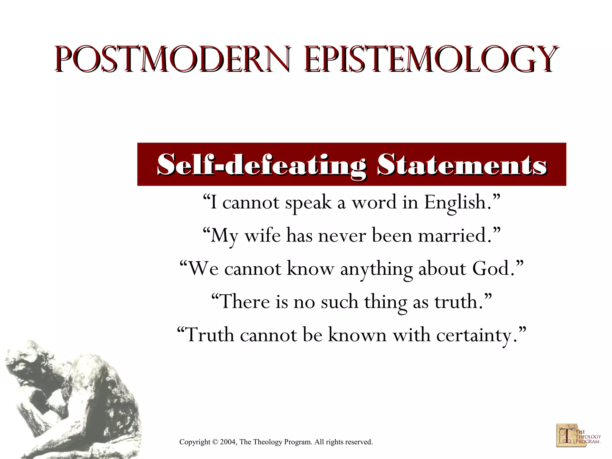 Postmodern Epistemology
Self-defeating Statements
“I cannot speak a word in English.”
“My wife has never been married.”
“We cannot know anything about God.”
“There is no such thing as truth.”
“Truth cannot be known with certainty.”

Copyright © 2004, The Theology Program. All rights reserved.

 